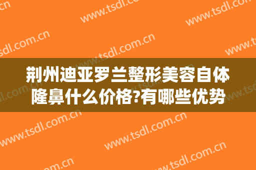 荆州迪亚罗兰整形美容自体隆鼻什么价格?有哪些优势?(荆州隆鼻整形手术价格)