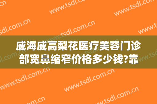 威海威高梨花医疗美容门诊部宽鼻缩窄价格多少钱?靠谱吗?(威海梨花整形怎么样)