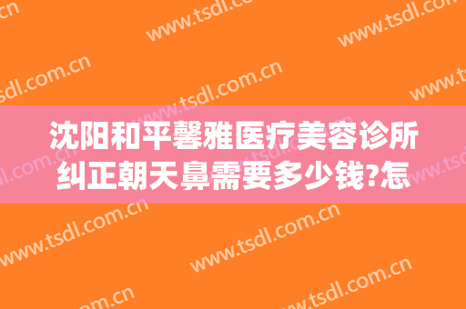 沈阳和平馨雅医疗美容诊所纠正朝天鼻需要多少钱?怎么样?(沈阳谁家做鼻子比较好)