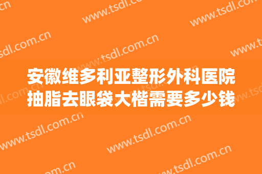 安徽维多利亚整形外科医院抽脂去眼袋大楷需要多少钱?贵不贵?(整形医院割眼袋多少钱)