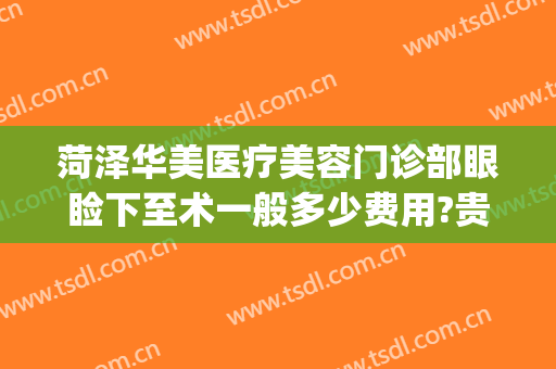 菏泽华美医疗美容门诊部眼睑下至术一般多少费用?贵不贵?(菏泽华美整形美容医院正规吗)
