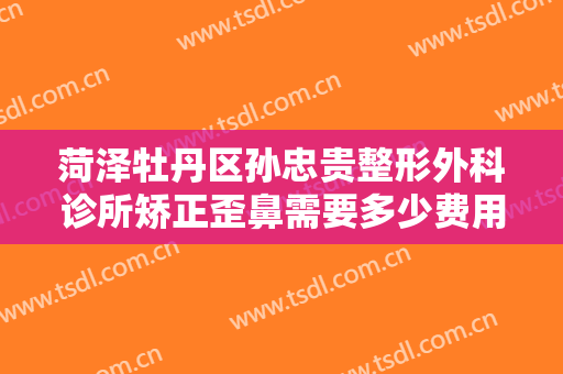 菏泽牡丹区孙忠贵整形外科诊所矫正歪鼻需要多少费用?需要多久恢复?