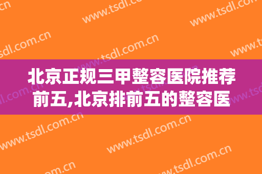 北京正规三甲整容医院推荐前五,北京排前五的整容医院(北京整容整形的三甲医院)