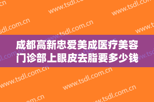 成都高新忠爱美成医疗美容门诊部上眼皮去脂要多少钱?怎么样?(成都爱美丽整形医院)