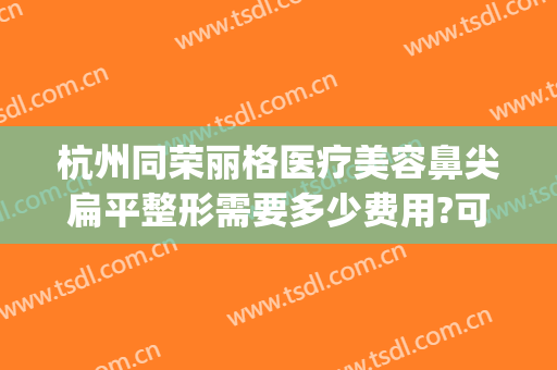 杭州同荣丽格医疗美容鼻尖扁平整形需要多少费用?可靠吗?(同荣丽格整形医院)