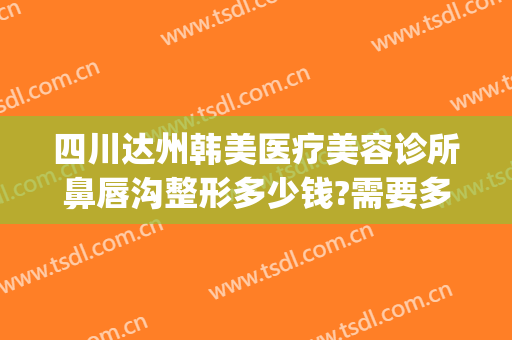 四川达州韩美医疗美容诊所鼻唇沟整形多少钱?需要多久恢复?(达州韩美整形美容医院)