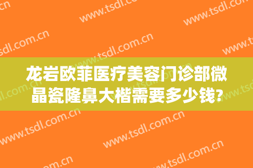 龙岩欧菲医疗美容门诊部微晶瓷隆鼻大楷需要多少钱?有哪些优势?(龙岩欧菲整形)