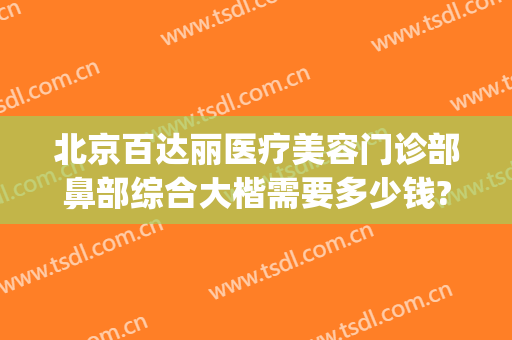 北京百达丽医疗美容门诊部鼻部综合大楷需要多少钱?多长时间恢复?(北京百达丽整形医院)