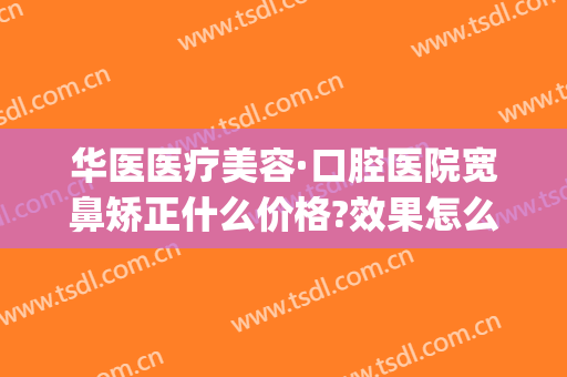 华医医疗美容·口腔医院宽鼻矫正什么价格?效果怎么样?(上海华美鼻整形医院)