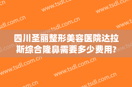 四川圣丽整形美容医院达拉斯综合隆鼻需要多少费用?需要多久恢复?(达拉斯隆鼻恢复过程)