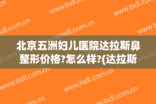 北京五洲妇儿医院达拉斯鼻整形价格?怎么样?(达拉斯鼻综合多少钱)