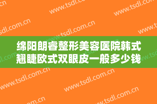 绵阳朗睿整形美容医院韩式翘睫欧式双眼皮一般多少钱?需要多久恢复?