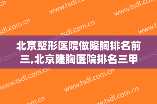 北京整形医院做隆胸排名前三,北京隆胸医院排名三甲(北京哪个医院隆胸技术最好)