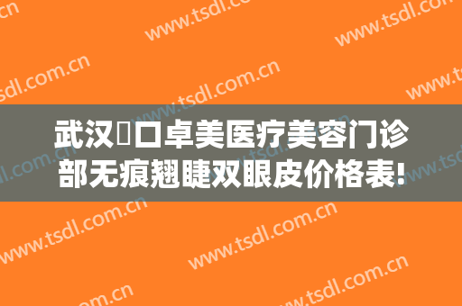 武汉硚口卓美医疗美容门诊部无痕翘睫双眼皮价格表!多长时间恢复?(武汉诠美整形医院电话)