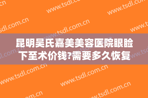 昆明吴氏嘉美美容医院眼睑下至术价钱?需要多久恢复?(昆明吴氏嘉美医疗美容医院图片)