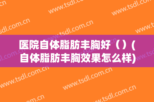 医院自体脂肪丰胸好（）(自体脂肪丰胸效果怎么样)