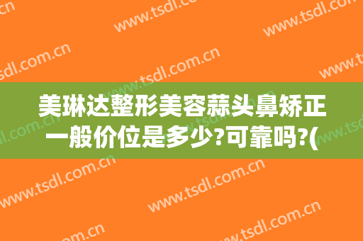 美琳达整形美容蒜头鼻矫正一般价位是多少?可靠吗?(蒜头鼻整形费用)