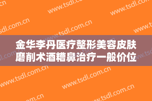 金华李丹医疗整形美容皮肤磨削术酒糟鼻治疗一般价位是多少?贵不贵?