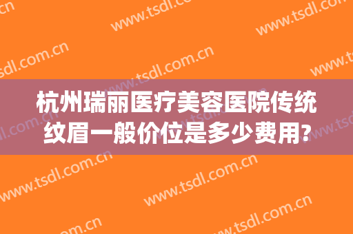 杭州瑞丽医疗美容医院传统纹眉一般价位是多少费用?好不好?(杭州瑞丽医疗美容医院怎么样)