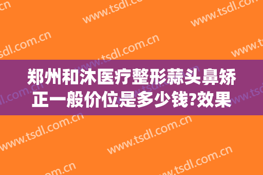 郑州和沐医疗整形蒜头鼻矫正一般价位是多少钱?效果怎么样?(高位破水卧床多久可以愈合)