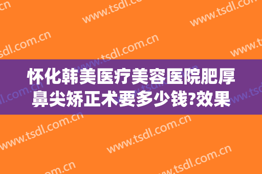 怀化韩美医疗美容医院肥厚鼻尖矫正术要多少钱?效果怎么样?(怀化韩美整形医院电话)
