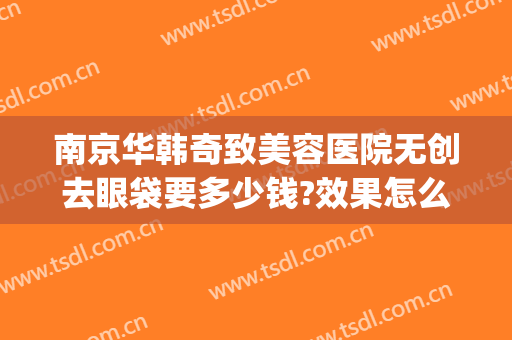 南京华韩奇致美容医院无创去眼袋要多少钱?效果怎么样?(南京奇致华韩整形医院地址)