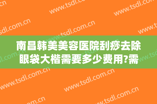 南昌韩美美容医院刮痧去除眼袋大楷需要多少费用?需要多久恢复?(美容院去眼袋一般多少钱)