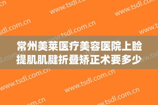 常州美莱医疗美容医院上睑提肌肌腱折叠矫正术要多少钱?靠谱吗?(做眼部提肌手术多少钱)