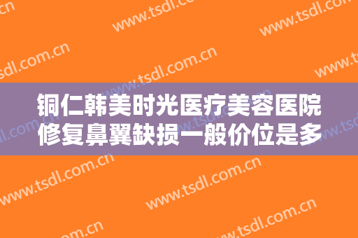 铜仁韩美时光医疗美容医院修复鼻翼缺损一般价位是多少?多长时间恢复?