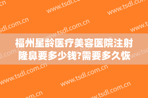 福州星龄医疗美容医院注射隆鼻要多少钱?需要多久恢复?(福州隆鼻价格表)