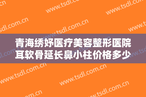 青海绣妤医疗美容整形医院耳软骨延长鼻小柱价格多少钱?效果怎么样?