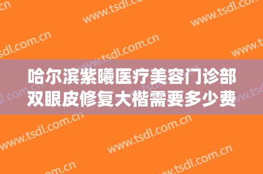 哈尔滨紫曦医疗美容门诊部双眼皮修复大楷需要多少费用?靠谱吗?(哈尔滨紫曦医疗美容怎么样)