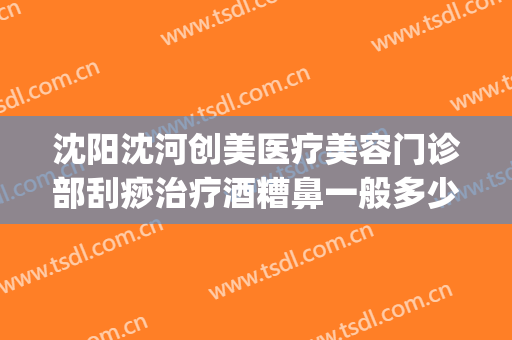 沈阳沈河创美医疗美容门诊部刮痧治疗酒糟鼻一般多少费用?靠谱吗?(沈阳哪家医院治疗酒糟鼻效果好)