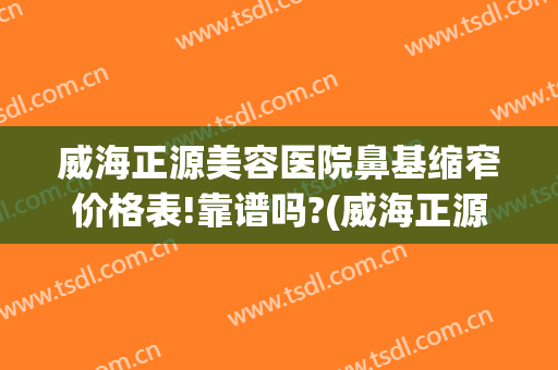 威海正源美容医院鼻基缩窄价格表!靠谱吗?(威海正源整形医院)