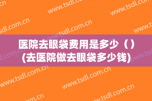 医院去眼袋费用是多少（）(去医院做去眼袋多少钱)