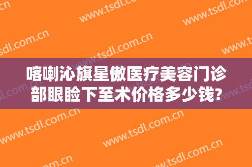 喀喇沁旗星傲医疗美容门诊部眼睑下至术价格多少钱?贵不贵?