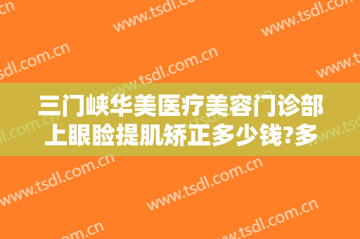 三门峡华美医疗美容门诊部上眼睑提肌矫正多少钱?多长时间恢复?