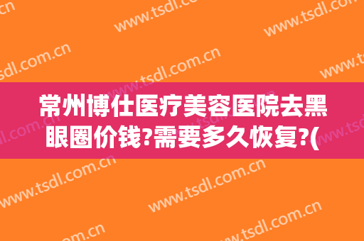 常州博仕医疗美容医院去黑眼圈价钱?需要多久恢复?(常州去黑眼圈手术多少钱啊)