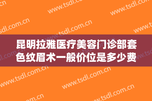 昆明拉雅医疗美容门诊部套色纹眉术一般价位是多少费用?靠谱吗?(昆明拉雅医疗美容正规吗)