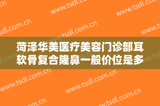 菏泽华美医疗美容门诊部耳软骨复合隆鼻一般价位是多少?需要多久恢复?