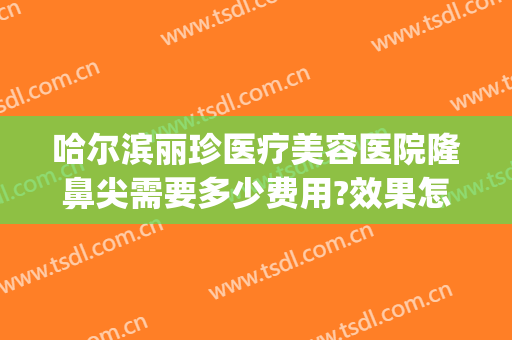 哈尔滨丽珍医疗美容医院隆鼻尖需要多少费用?效果怎么样?(丽珍整形医院)
