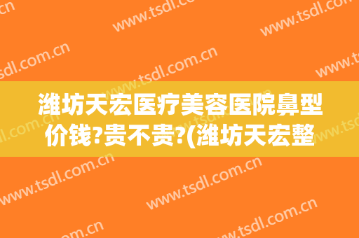 潍坊天宏医疗美容医院鼻型价钱?贵不贵?(潍坊天宏整形医院怎么样)
