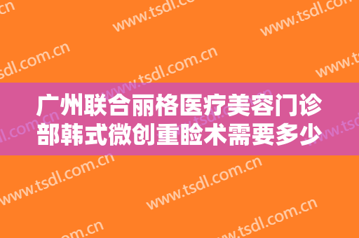 广州联合丽格医疗美容门诊部韩式微创重睑术需要多少钱?需要多久恢复?
