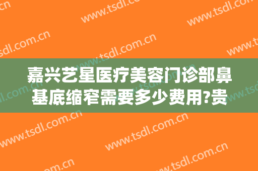 嘉兴艺星医疗美容门诊部鼻基底缩窄需要多少费用?贵不贵?(嘉兴艺星美容整形)