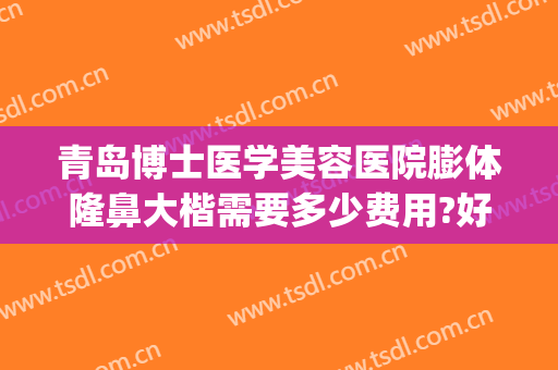 青岛博士医学美容医院膨体隆鼻大楷需要多少费用?好不好?(膨体隆鼻整形的费用)