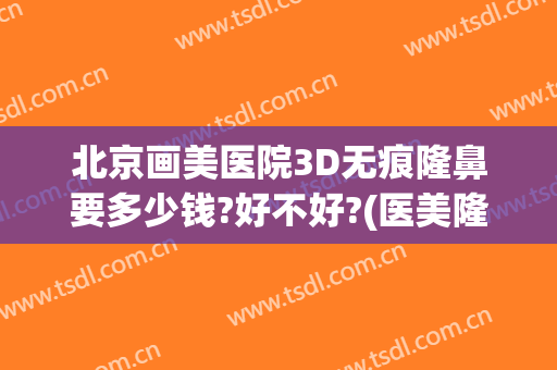 北京画美医院3D无痕隆鼻要多少钱?好不好?(医美隆鼻需要多少钱)