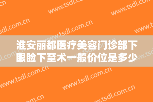 淮安丽都医疗美容门诊部下眼睑下至术一般价位是多少费用?多长时间恢复?