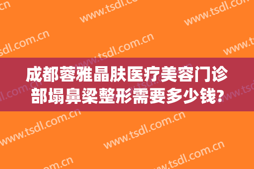 成都蓉雅晶肤医疗美容门诊部塌鼻梁整形需要多少钱?有哪些优势?(蓉雅整形美容医院地址)