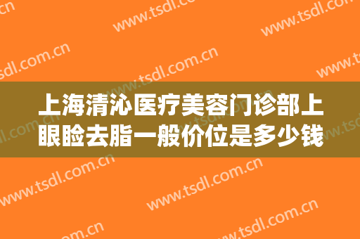 上海清沁医疗美容门诊部上眼睑去脂一般价位是多少钱?靠谱吗?(上海清沁医疗美容门诊部怎么样)