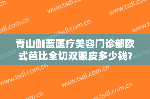 青山伽蓝医疗美容门诊部欧式芭比全切双眼皮多少钱?有哪些优势?